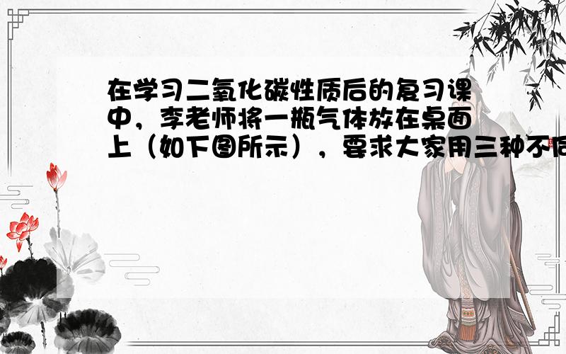 在学习二氧化碳性质后的复习课中，李老师将一瓶气体放在桌面上（如下图所示），要求大家用三种不同的方法证明该瓶气体是二氧化碳