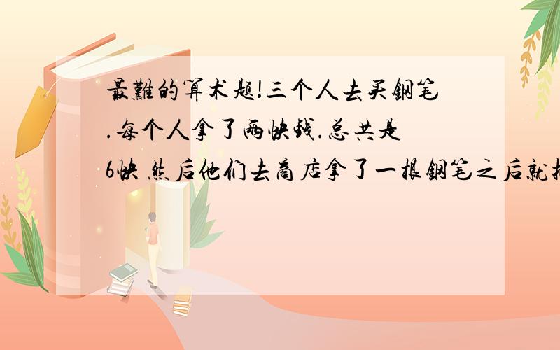 最难的算术题!三个人去买钢笔.每个人拿了两快钱.总共是 6快 然后他们去商店拿了一根钢笔之后就把5块钱都给收银员了.然后