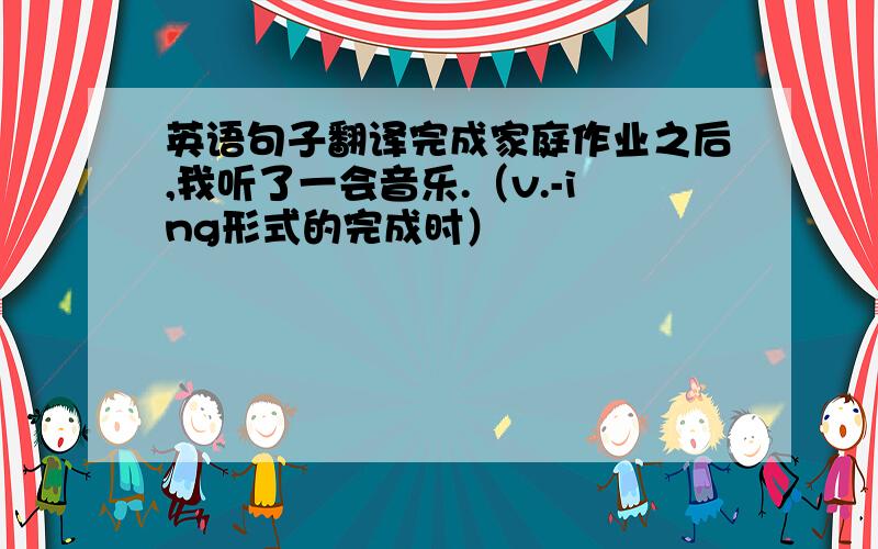 英语句子翻译完成家庭作业之后,我听了一会音乐.（v.-ing形式的完成时）