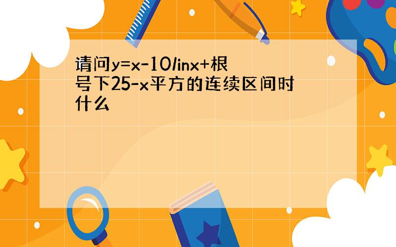 请问y=x-10/inx+根号下25-x平方的连续区间时什么