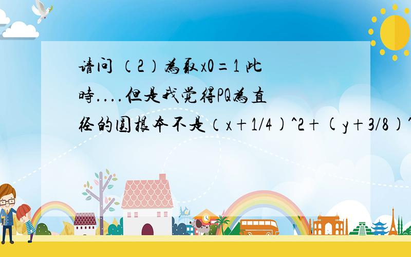 请问 （2）为取x0=1 此时....但是我觉得PQ为直径的圆根本不是（x+1/4)^2+(y+3/8)^2=2 并且交