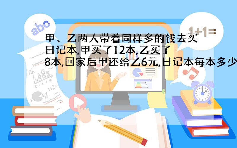 甲、乙两人带着同样多的钱去买日记本,甲买了12本,乙买了8本,回家后甲还给乙6元,日记本每本多少钱?