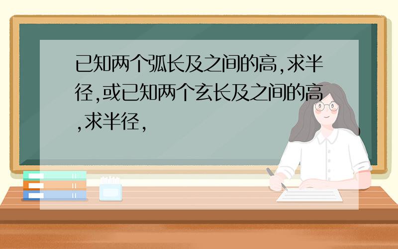 已知两个弧长及之间的高,求半径,或已知两个玄长及之间的高,求半径,