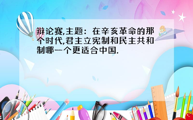 辩论赛,主题：在辛亥革命的那个时代,君主立宪制和民主共和制哪一个更适合中国.