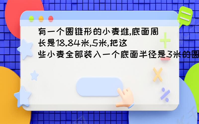 有一个圆锥形的小麦堆,底面周长是18.84米,5米,把这些小麦全部装入一个底面半径是3米的圆柱形粮库,求这个粮库的高.