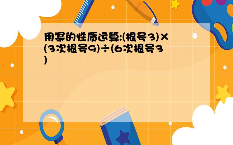 用幂的性质运算:(根号3)×(3次根号9)÷(6次根号3)