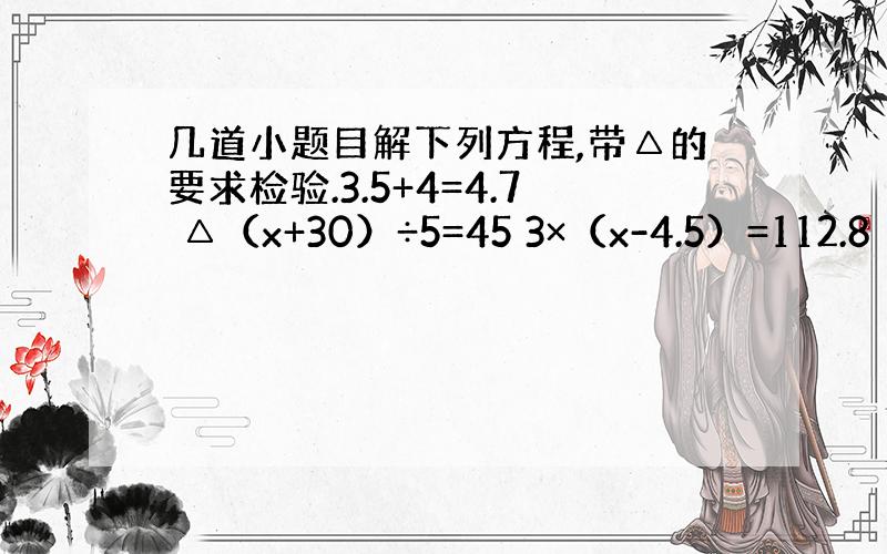 几道小题目解下列方程,带△的要求检验.3.5+4=4.7 △（x+30）÷5=45 3×（x-4.5）=112.8 16