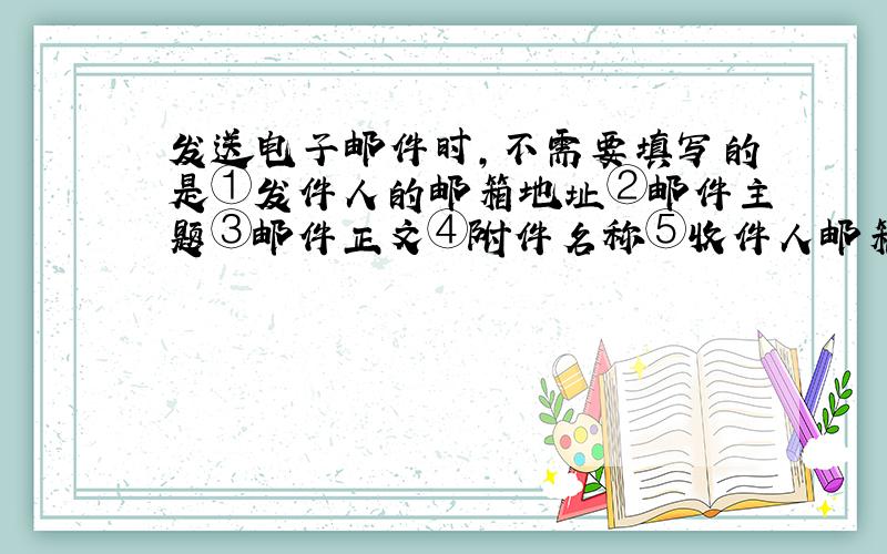 发送电子邮件时，不需要填写的是①发件人的邮箱地址②邮件主题③邮件正文④附件名称⑤收件人邮箱地址