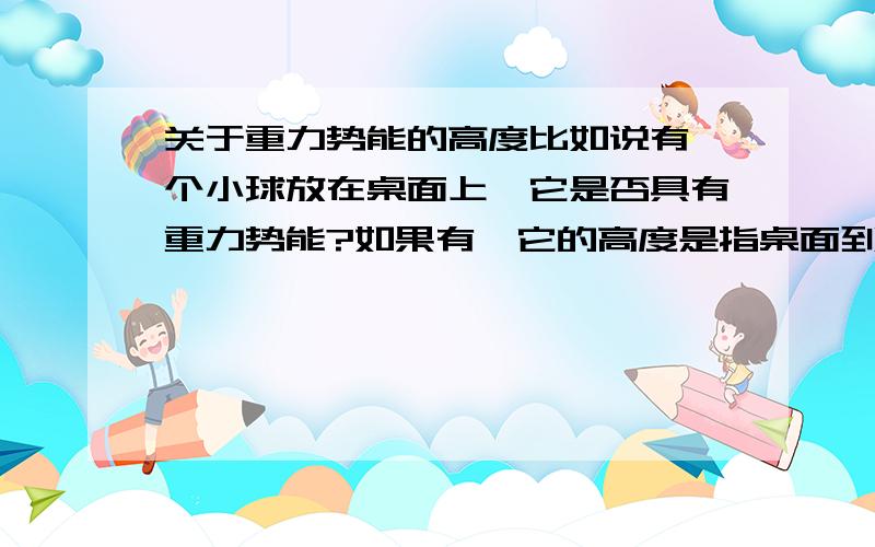 关于重力势能的高度比如说有一个小球放在桌面上,它是否具有重力势能?如果有,它的高度是指桌面到它哪里的距离?是否所有物体都