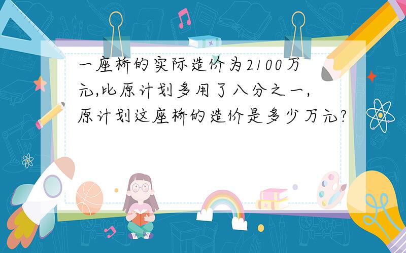 一座桥的实际造价为2100万元,比原计划多用了八分之一,原计划这座桥的造价是多少万元?