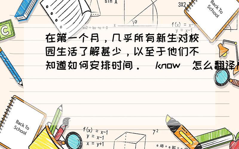 在第一个月，几乎所有新生对校园生活了解甚少，以至于他们不知道如何安排时间。（know）怎么翻译成英文