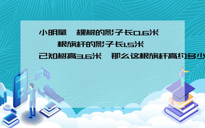 小明量一棵树的影子长0.6米,一根旗杆的影子长1.5米,已知树高3.6米,那么这根旗杆高约多少米.