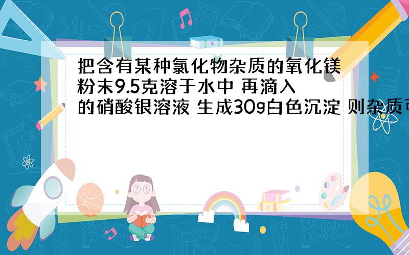 把含有某种氯化物杂质的氧化镁粉末9.5克溶于水中 再滴入的硝酸银溶液 生成30g白色沉淀 则杂质可能是