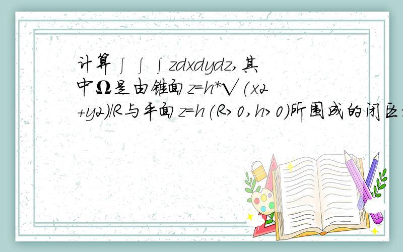 计算∫∫∫zdxdydz,其中Ω是由锥面z=h*√(x2＋y2）/R与平面z＝h(R＞0,h>0)所围成的闭区域