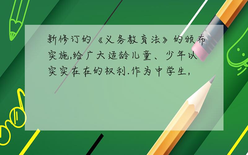 新修订的《义务教育法》的颁布实施,给广大适龄儿童、少年以实实在在的权利.作为中学生,