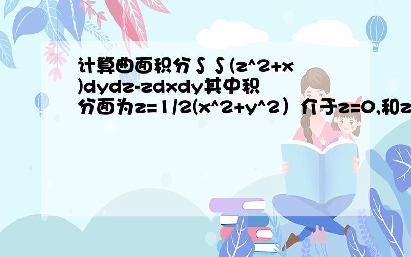 计算曲面积分∫∫(z^2+x)dydz-zdxdy其中积分面为z=1/2(x^2+y^2）介于z=0,和z=2之间部分下