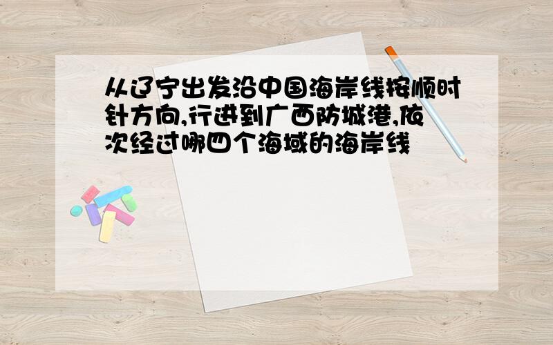 从辽宁出发沿中国海岸线按顺时针方向,行进到广西防城港,依次经过哪四个海域的海岸线