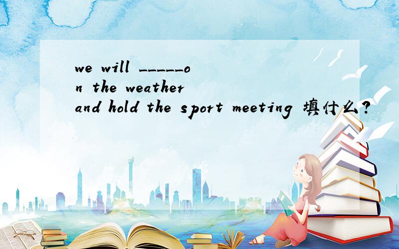 we will _____on the weather and hold the sport meeting 填什么?