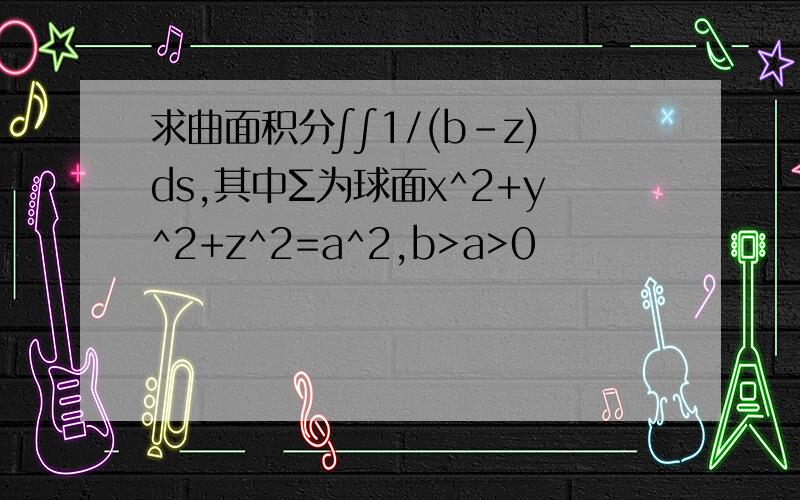 求曲面积分∫∫1/(b-z)ds,其中Σ为球面x^2+y^2+z^2=a^2,b>a>0