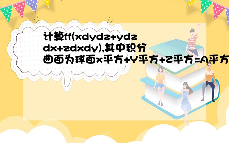 计算ff(xdydz+ydzdx+zdxdy),其中积分曲面为球面x平方+Y平方+Z平方=A平方的外侧 为什么我求出来的