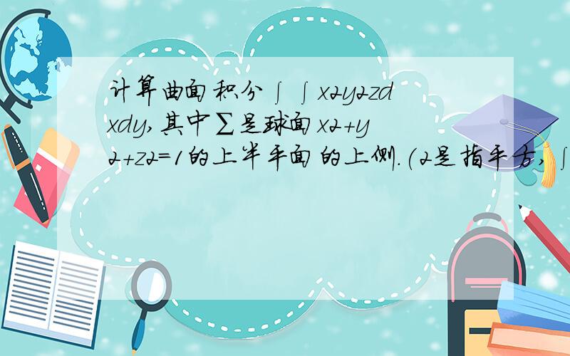 计算曲面积分∫∫x2y2zdxdy,其中∑是球面x2+y2+z2=1的上半平面的上侧.(2是指平方,∫∫下面有个∑）