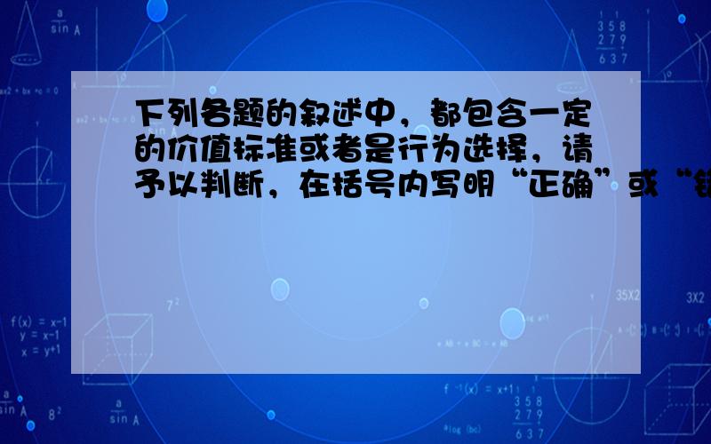 下列各题的叙述中，都包含一定的价值标准或者是行为选择，请予以判断，在括号内写明“正确”或“错误”，并简要说明理由。