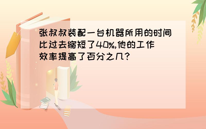 张叔叔装配一台机器所用的时间比过去缩短了40%,他的工作效率提高了百分之几?