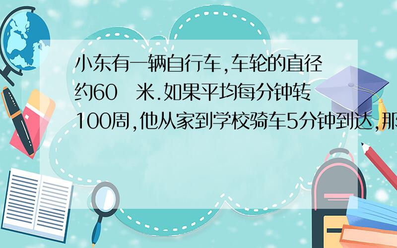 小东有一辆自行车,车轮的直径约60釐米.如果平均每分钟转100周,他从家到学校骑车5分钟到达,那麼他家到学校有多少米?