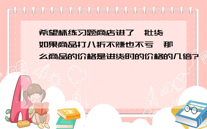 希望杯练习题商店进了一批货,如果商品打八折不赚也不亏,那么商品的价格是进货时的价格的几倍?