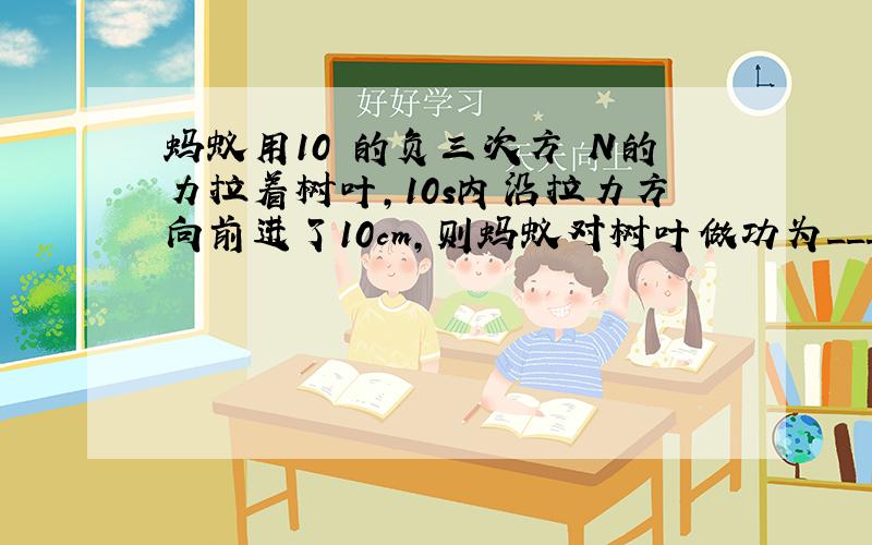 蚂蚁用10 的负三次方 N的力拉着树叶,10s内沿拉力方向前进了10cm,则蚂蚁对树叶做功为___________J,此