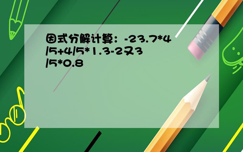 因式分解计算：-23.7*4/5+4/5*1.3-2又3/5*0.8