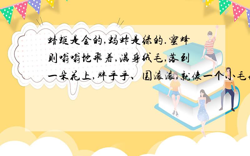 蜻蜓是金的,蚂蚱是绿的.蜜蜂则嗡嗡地飞着,满身绒毛,落到一朵花上,胖乎乎、圆滚滚,就像一个小毛球,停在上面一动不动了.