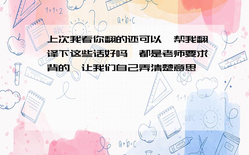 上次我看你翻的还可以,帮我翻译下这些话好吗,都是老师要求背的,让我们自己弄清楚意思