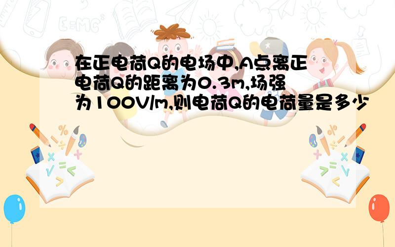 在正电荷Q的电场中,A点离正电荷Q的距离为0.3m,场强为100V/m,则电荷Q的电荷量是多少