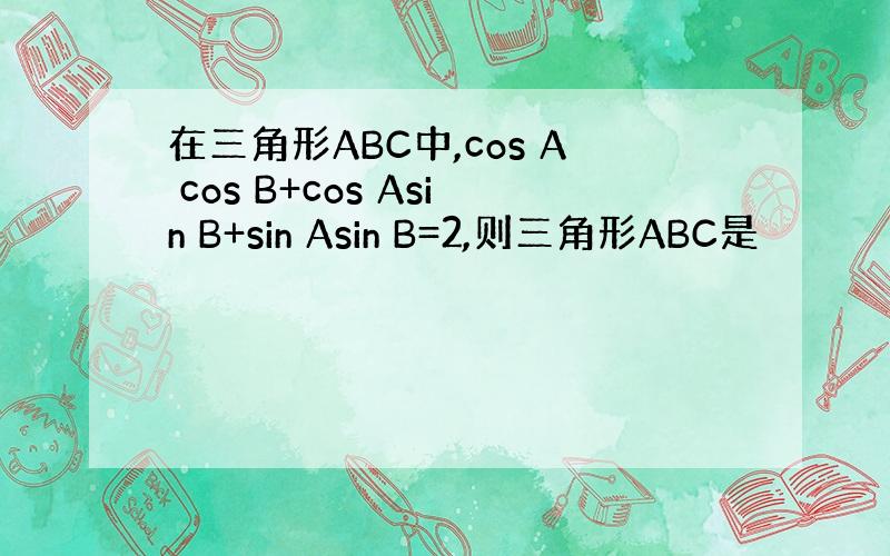 在三角形ABC中,cos A cos B+cos Asin B+sin Asin B=2,则三角形ABC是