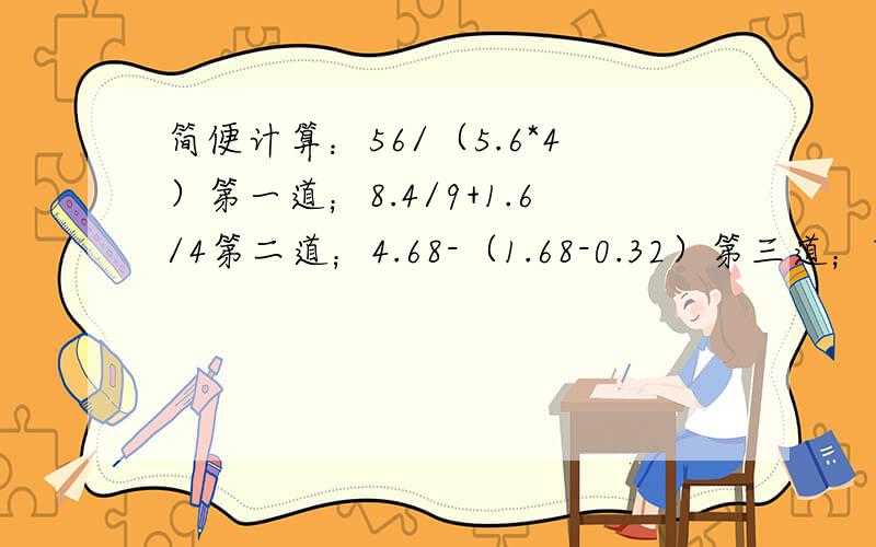 简便计算：56/（5.6*4）第一道；8.4/9+1.6/4第二道；4.68-（1.68-0.32）第三道；7.3/4+