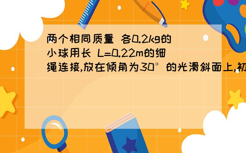 两个相同质量 各0.2kg的小球用长 L=0.22m的细绳连接,放在倾角为30°的光滑斜面上,初始时刻,细绳拉直.且绳与