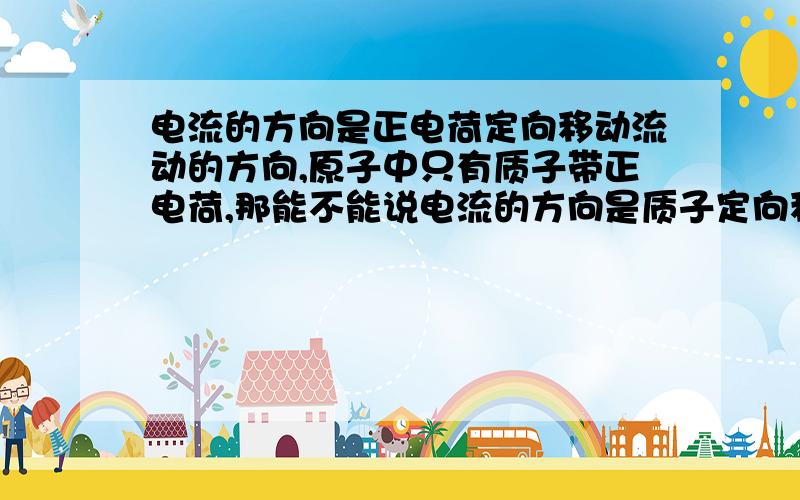 电流的方向是正电荷定向移动流动的方向,原子中只有质子带正电荷,那能不能说电流的方向是质子定向移动的方向?