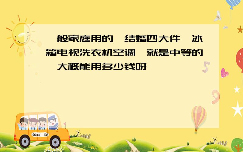 一般家庭用的,结婚四大件,冰箱电视洗衣机空调,就是中等的,大概能用多少钱呀