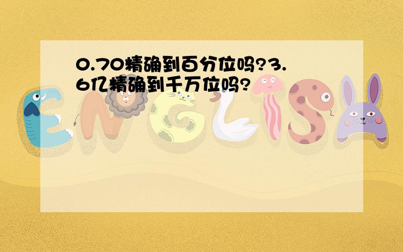 0.70精确到百分位吗?3.6亿精确到千万位吗?