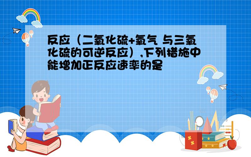 反应（二氧化硫+氧气 与三氧化硫的可逆反应）,下列措施中能增加正反应速率的是