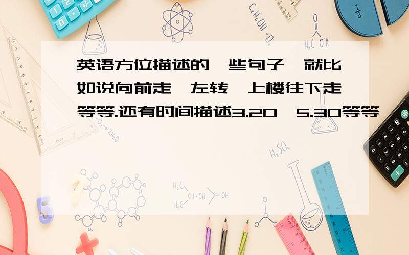 英语方位描述的一些句子,就比如说向前走,左转,上楼往下走等等.还有时间描述3.20,5.30等等