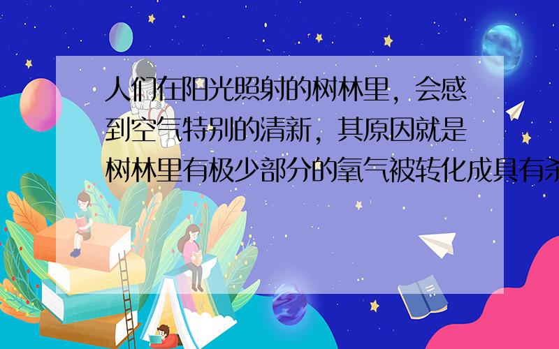 人们在阳光照射的树林里，会感到空气特别的清新，其原因就是树林里有极少部分的氧气被转化成具有杀菌消毒作用的臭氧（O3）．下