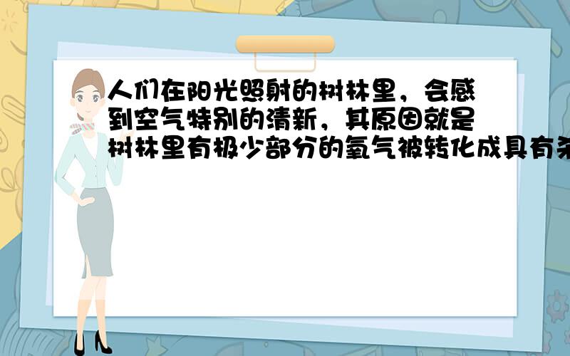 人们在阳光照射的树林里，会感到空气特别的清新，其原因就是树林里有极少部分的氧气被转化成具有杀菌消毒作用的臭氧(O 3 )