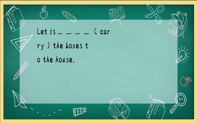 Let is____(carry)the boxes to the house.