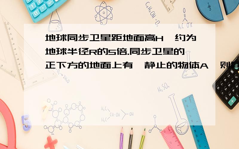 地球同步卫星距地面高H,约为地球半径R的5倍.同步卫星的正下方的地面上有一静止的物体A,则同步卫星与物体A的向心加速度之