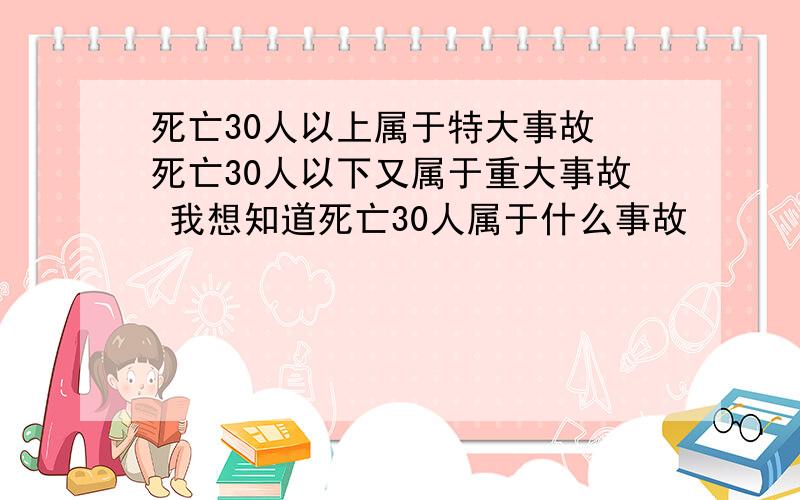 死亡30人以上属于特大事故 死亡30人以下又属于重大事故 我想知道死亡30人属于什么事故