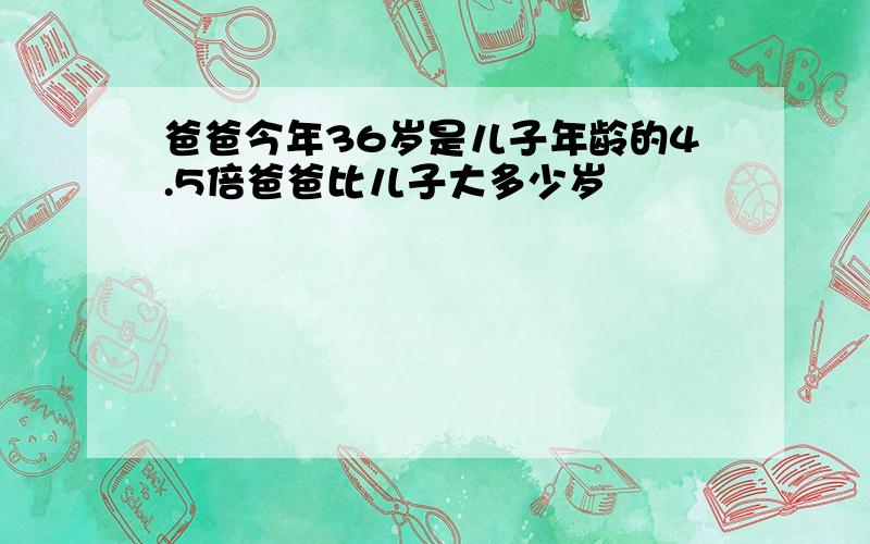 爸爸今年36岁是儿子年龄的4.5倍爸爸比儿子大多少岁