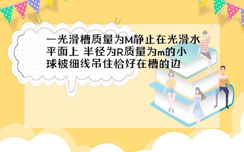 一光滑槽质量为M静止在光滑水平面上 半径为R质量为m的小球被细线吊住恰好在槽的边