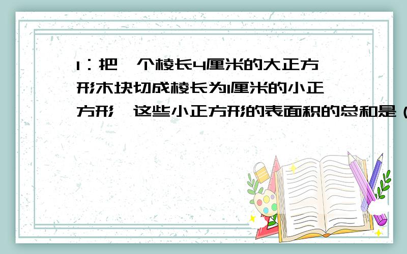 1：把一个棱长4厘米的大正方形木块切成棱长为1厘米的小正方形,这些小正方形的表面积的总和是（ ）平方厘米.